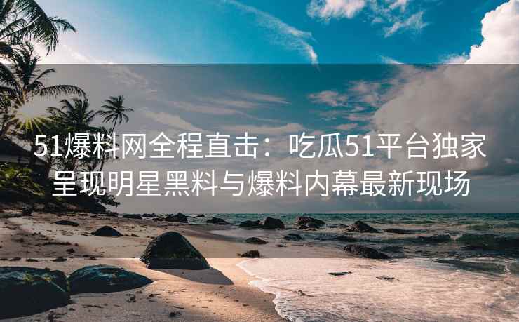 51爆料网全程直击：吃瓜51平台独家呈现明星黑料与爆料内幕最新现场