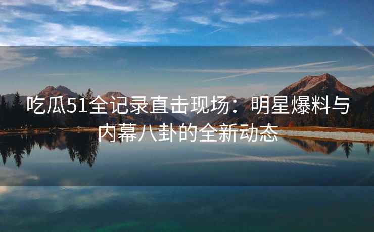 吃瓜51全记录直击现场：明星爆料与内幕八卦的全新动态