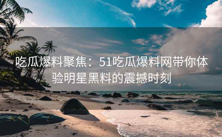 吃瓜爆料聚焦：51吃瓜爆料网带你体验明星黑料的震撼时刻