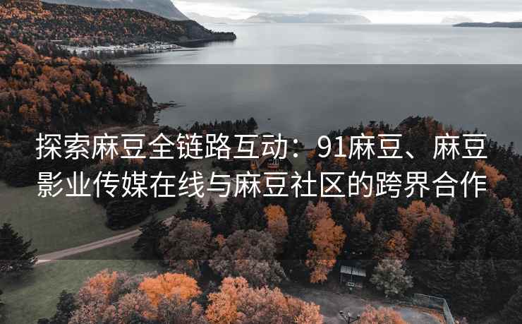 探索麻豆全链路互动：91麻豆、麻豆影业传媒在线与麻豆社区的跨界合作