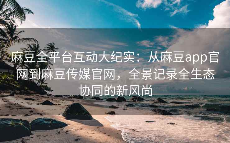 麻豆全平台互动大纪实：从麻豆app官网到麻豆传媒官网，全景记录全生态协同的新风尚