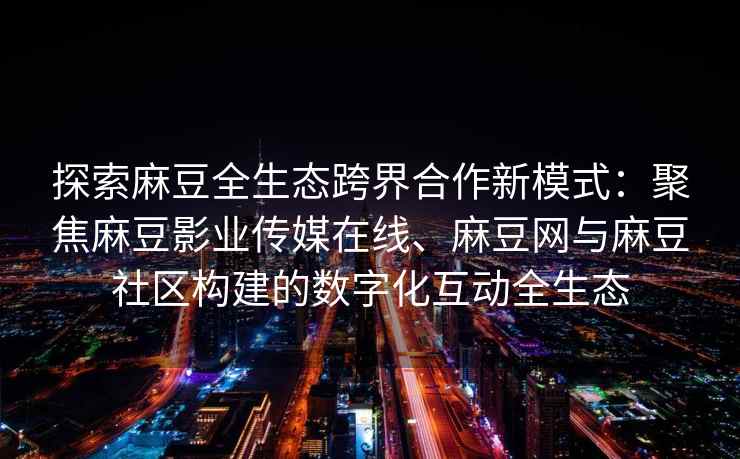 探索麻豆全生态跨界合作新模式：聚焦麻豆影业传媒在线、麻豆网与麻豆社区构建的数字化互动全生态