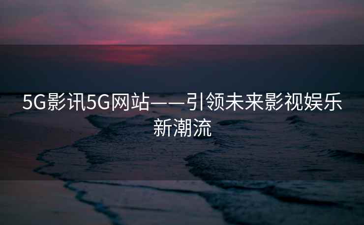 5G影讯5G网站——引领未来影视娱乐新潮流