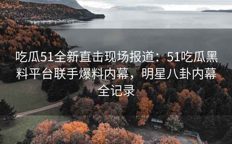 吃瓜51全新直击现场报道：51吃瓜黑料平台联手爆料内幕，明星八卦内幕全记录