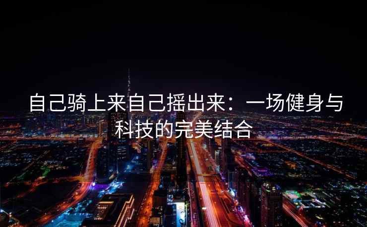 自己骑上来自己摇出来：一场健身与科技的完美结合
