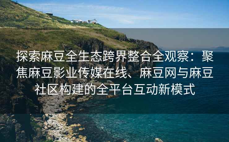 探索麻豆全生态跨界整合全观察：聚焦麻豆影业传媒在线、麻豆网与麻豆社区构建的全平台互动新模式
