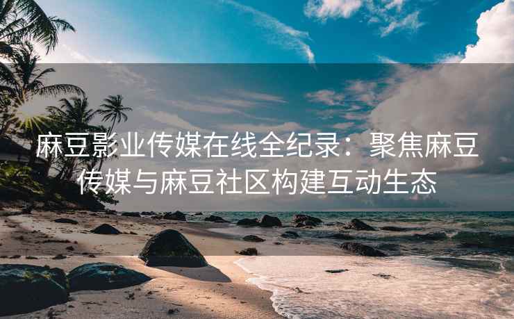 麻豆影业传媒在线全纪录：聚焦麻豆传媒与麻豆社区构建互动生态