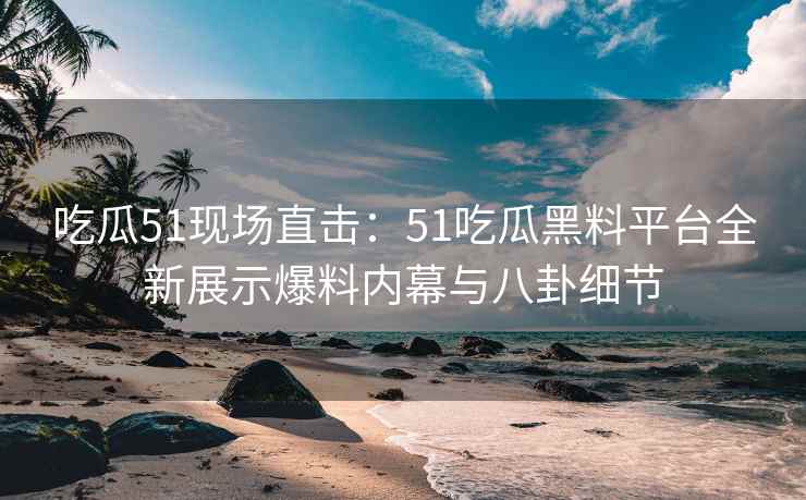 吃瓜51现场直击：51吃瓜黑料平台全新展示爆料内幕与八卦细节
