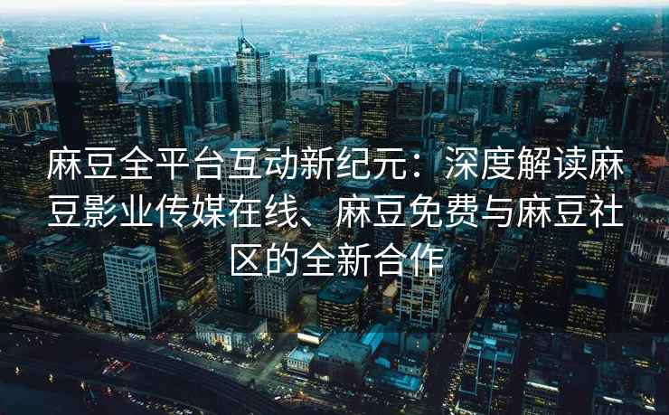 麻豆全平台互动新纪元：深度解读麻豆影业传媒在线、麻豆免费与麻豆社区的全新合作