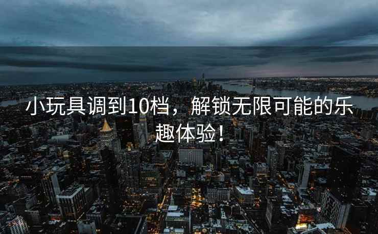 小玩具调到10档，解锁无限可能的乐趣体验！