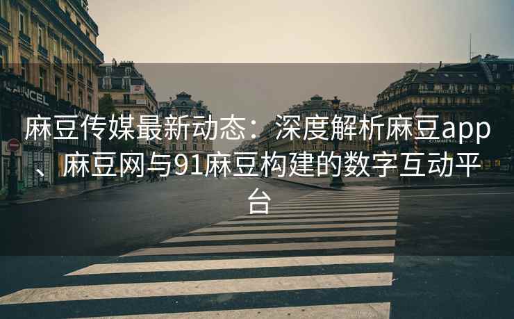 麻豆传媒最新动态：深度解析麻豆app、麻豆网与91麻豆构建的数字互动平台