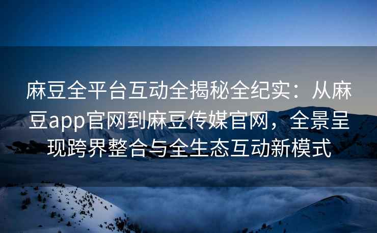 麻豆全平台互动全揭秘全纪实：从麻豆app官网到麻豆传媒官网，全景呈现跨界整合与全生态互动新模式