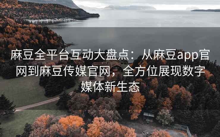 麻豆全平台互动大盘点：从麻豆app官网到麻豆传媒官网，全方位展现数字媒体新生态