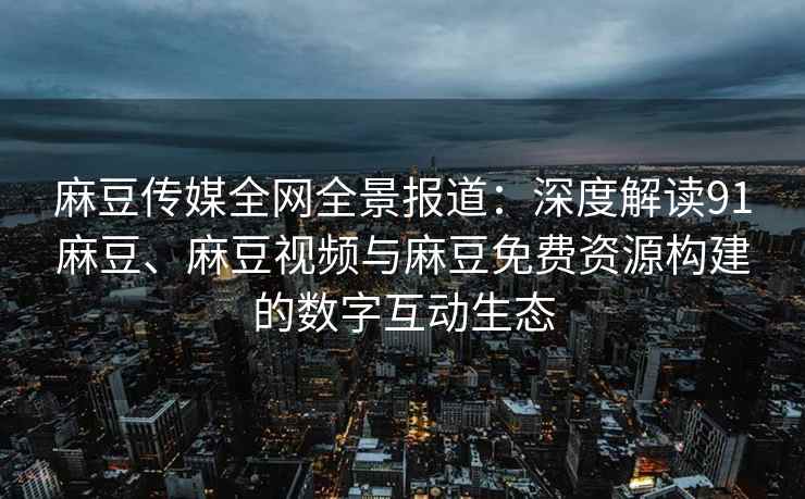 麻豆传媒全网全景报道：深度解读91麻豆、麻豆视频与麻豆免费资源构建的数字互动生态