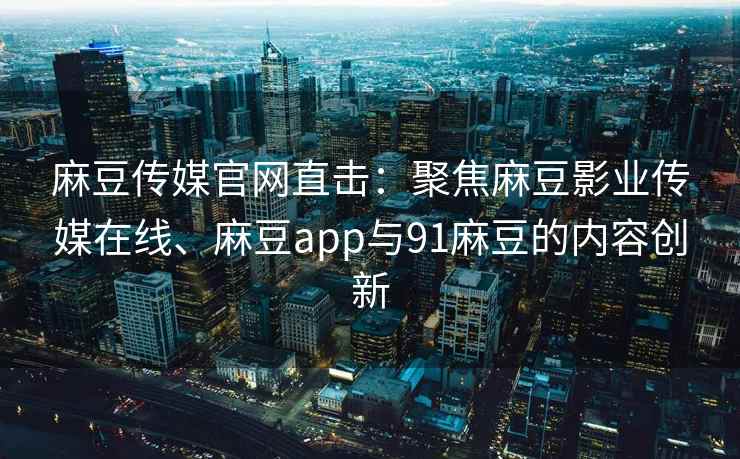 麻豆传媒官网直击：聚焦麻豆影业传媒在线、麻豆app与91麻豆的内容创新