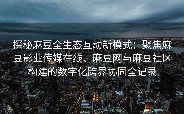探秘麻豆全生态互动新模式：聚焦麻豆影业传媒在线、麻豆网与麻豆社区构建的数字化跨界协同全记录