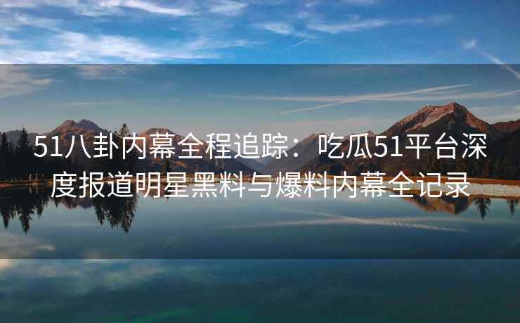 51八卦内幕全程追踪：吃瓜51平台深度报道明星黑料与爆料内幕全记录