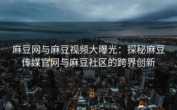 麻豆网与麻豆视频大曝光：探秘麻豆传媒官网与麻豆社区的跨界创新