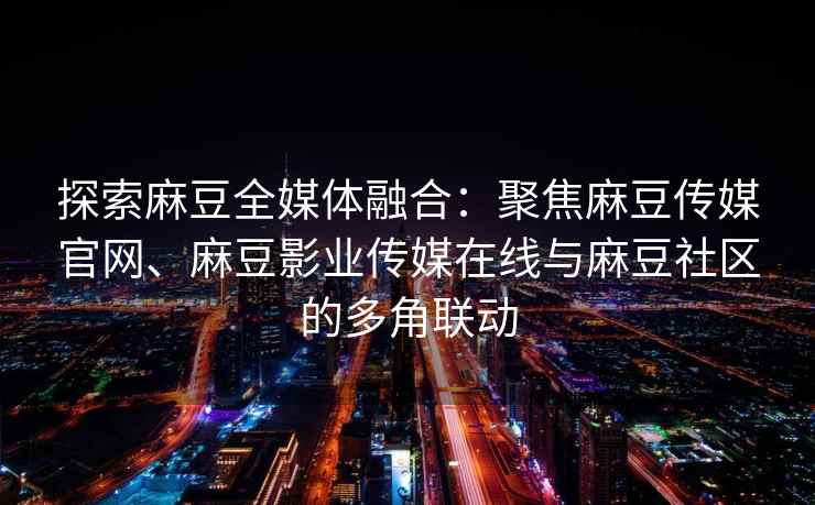 探索麻豆全媒体融合：聚焦麻豆传媒官网、麻豆影业传媒在线与麻豆社区的多角联动