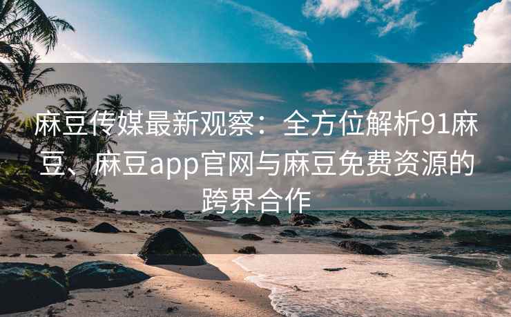 麻豆传媒最新观察：全方位解析91麻豆、麻豆app官网与麻豆免费资源的跨界合作