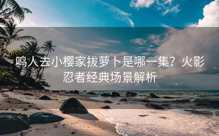 鸣人去小樱家拔萝卜是哪一集？火影忍者经典场景解析