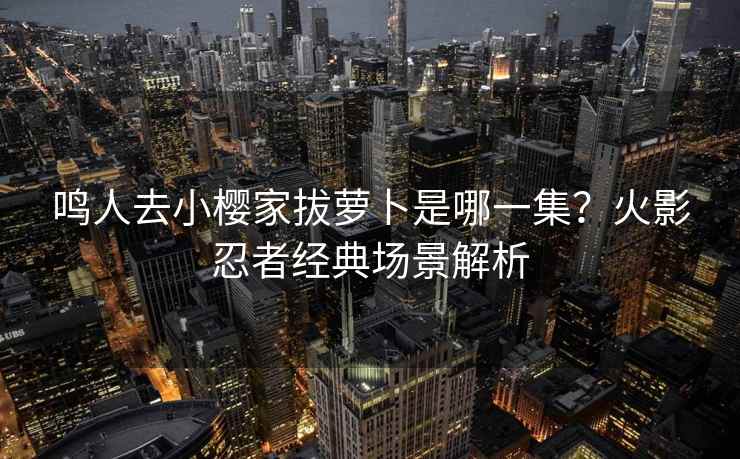 鸣人去小樱家拔萝卜是哪一集？火影忍者经典场景解析
