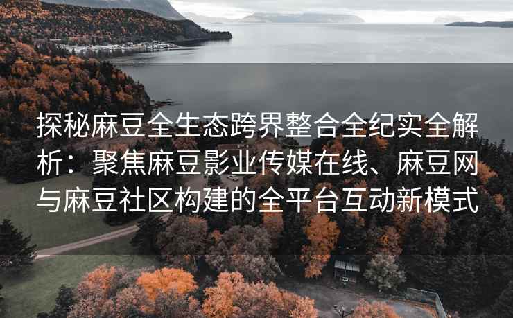 探秘麻豆全生态跨界整合全纪实全解析：聚焦麻豆影业传媒在线、麻豆网与麻豆社区构建的全平台互动新模式
