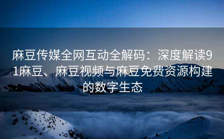 麻豆传媒全网互动全解码：深度解读91麻豆、麻豆视频与麻豆免费资源构建的数字生态