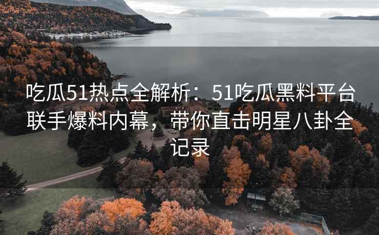 吃瓜51热点全解析：51吃瓜黑料平台联手爆料内幕，带你直击明星八卦全记录