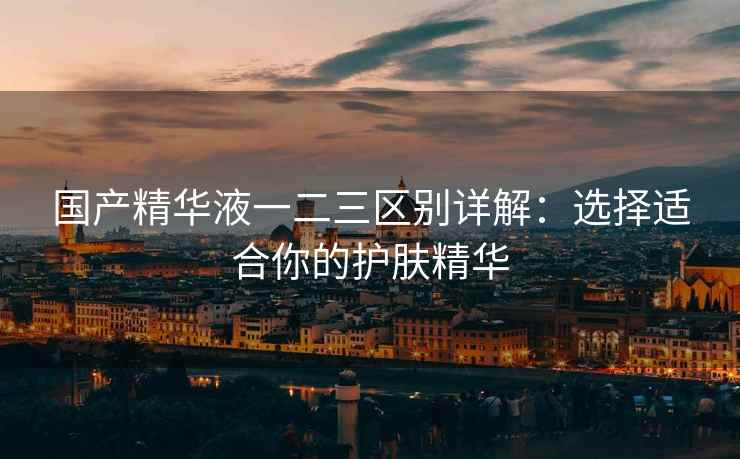 国产精华液一二三区别详解：选择适合你的护肤精华
