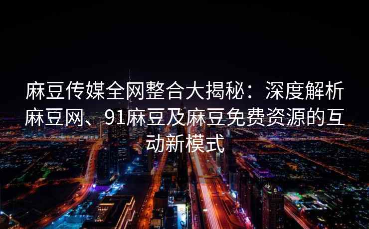 麻豆传媒全网整合大揭秘：深度解析麻豆网、91麻豆及麻豆免费资源的互动新模式