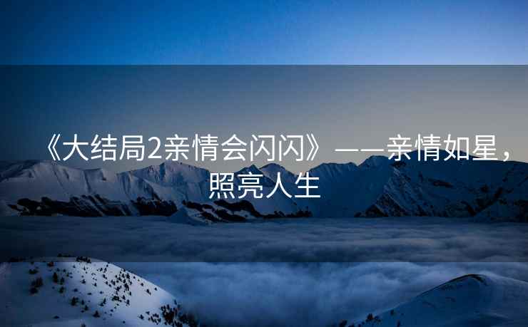 《大结局2亲情会闪闪》——亲情如星，照亮人生