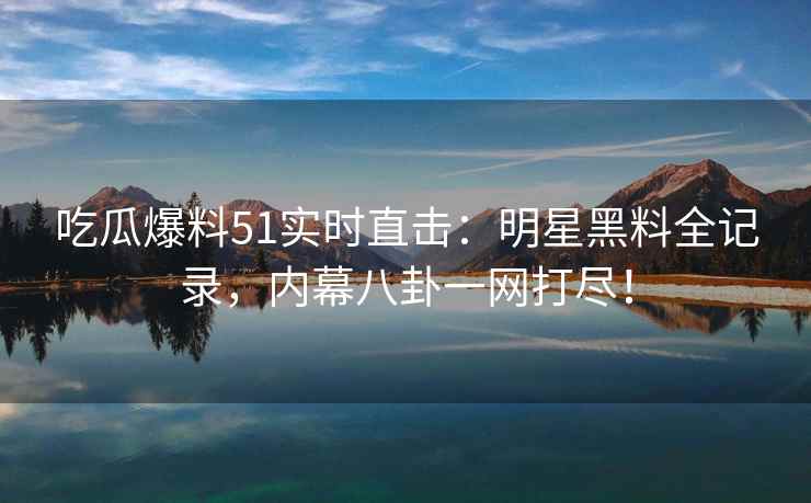 吃瓜爆料51实时直击：明星黑料全记录，内幕八卦一网打尽！