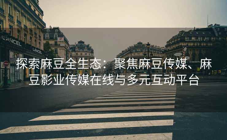 探索麻豆全生态：聚焦麻豆传媒、麻豆影业传媒在线与多元互动平台