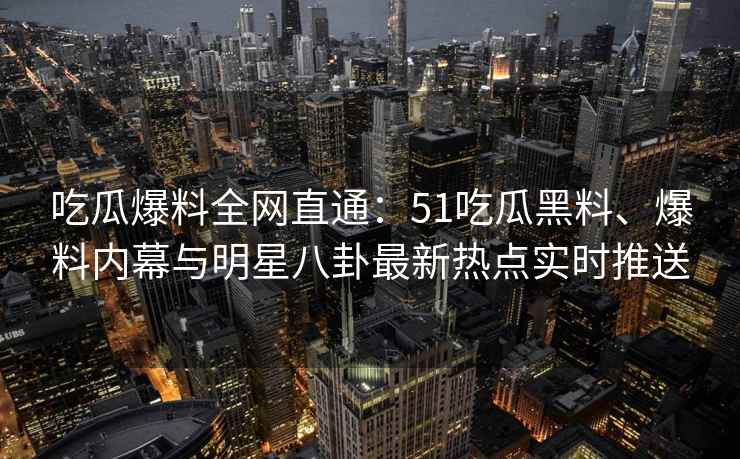 吃瓜爆料全网直通：51吃瓜黑料、爆料内幕与明星八卦最新热点实时推送