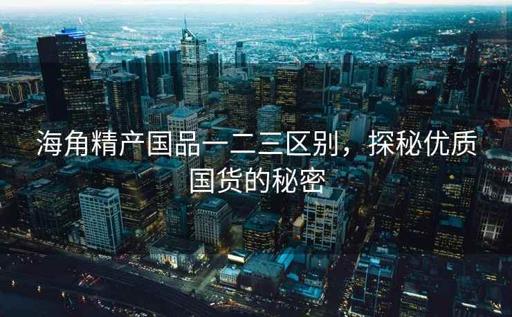 海角精产国品一二三区别，探秘优质国货的秘密