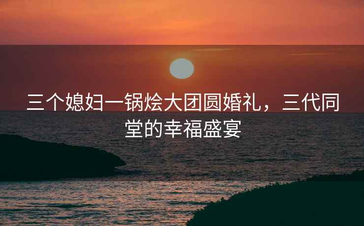 三个媳妇一锅烩大团圆婚礼，三代同堂的幸福盛宴