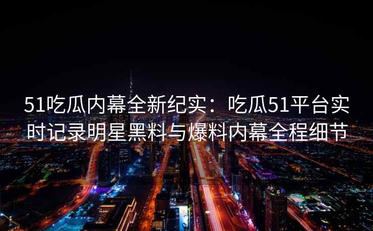 51吃瓜内幕全新纪实：吃瓜51平台实时记录明星黑料与爆料内幕全程细节