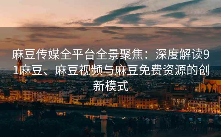 麻豆传媒全平台全景聚焦：深度解读91麻豆、麻豆视频与麻豆免费资源的创新模式