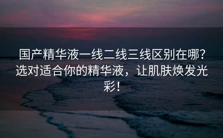 国产精华液一线二线三线区别在哪？选对适合你的精华液，让肌肤焕发光彩！
