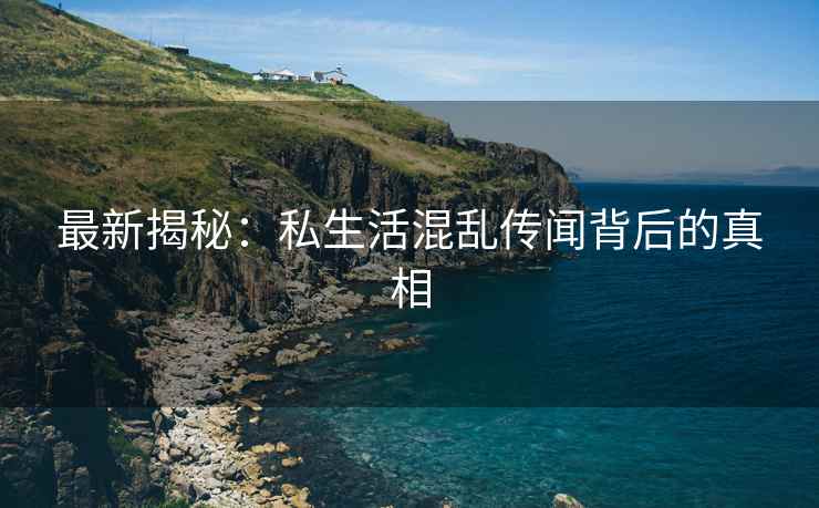 最新揭秘：私生活混乱传闻背后的真相