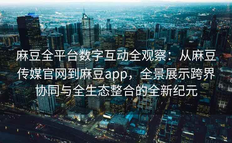 麻豆全平台数字互动全观察：从麻豆传媒官网到麻豆app，全景展示跨界协同与全生态整合的全新纪元
