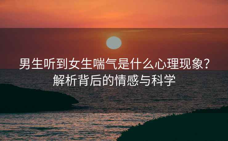 男生听到女生喘气是什么心理现象？解析背后的情感与科学