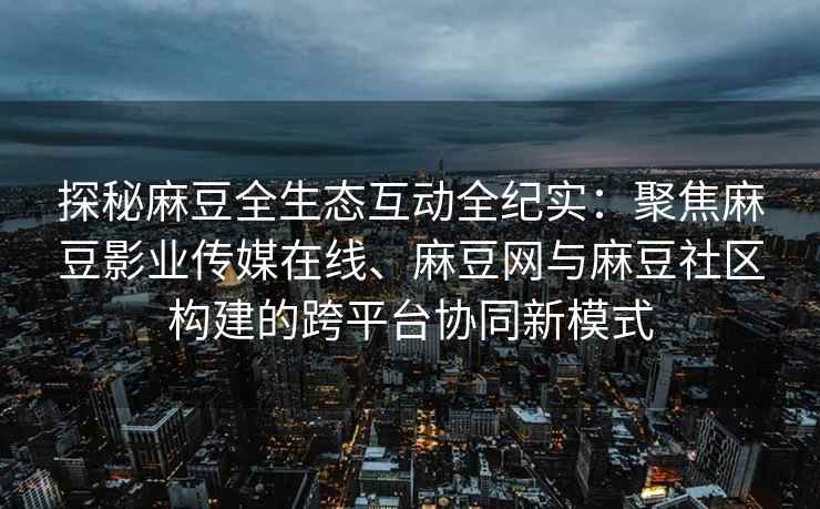 探秘麻豆全生态互动全纪实：聚焦麻豆影业传媒在线、麻豆网与麻豆社区构建的跨平台协同新模式